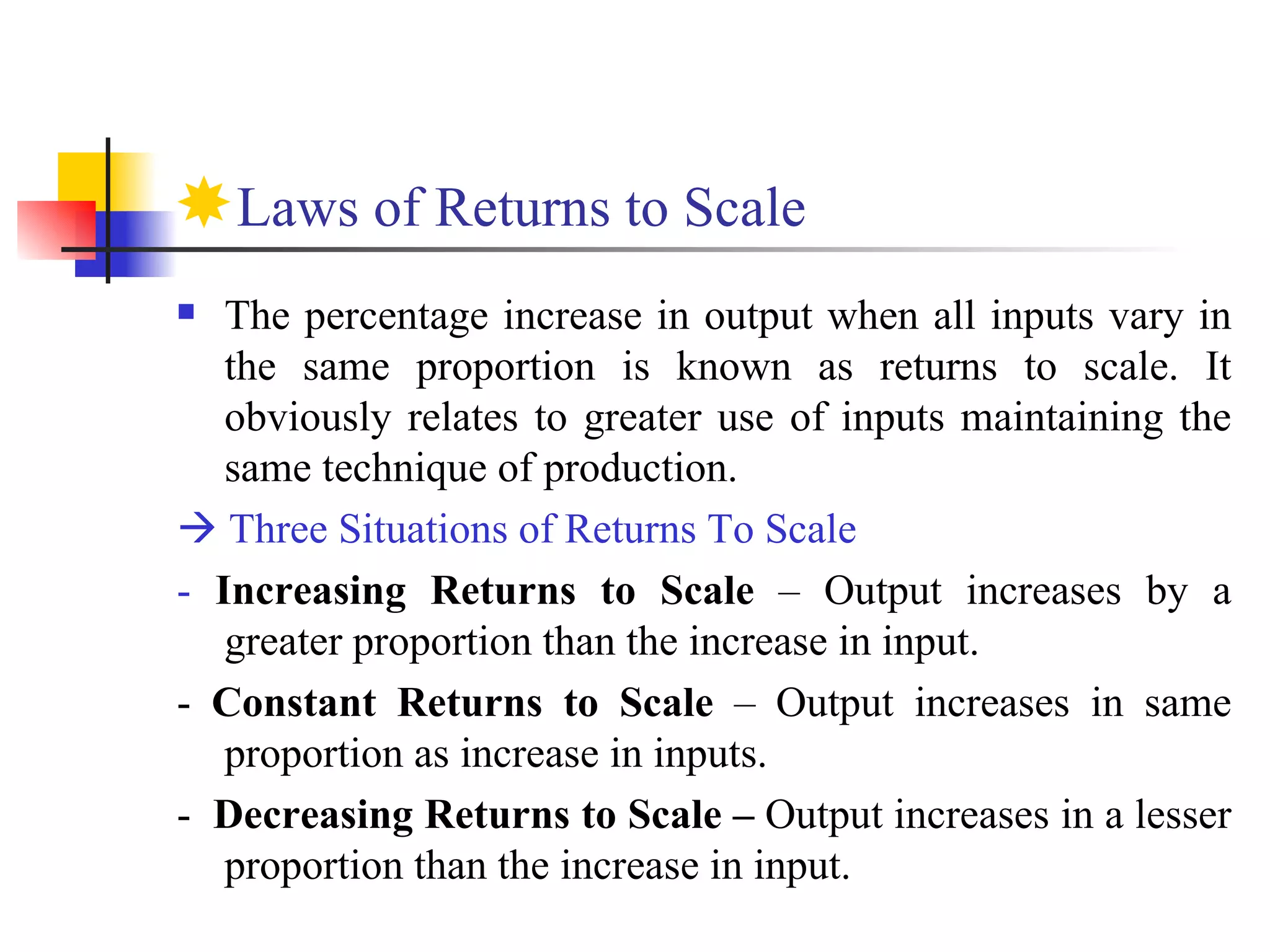 Laws of Returns to Scale  The percentage increase in output when all inputs vary in the same proportion is known as returns to scale. It obviously relates to greater use of inputs maintaining the same technique of production.    Three Situations of Returns To Scale -  Increasing Returns to Scale  – Output increases by a greater proportion than the increase in input.  -  Constant Returns to Scale  – Output increases in same proportion as increase in inputs. -  Decreasing Returns to Scale –  Output increases in a lesser proportion than the increase in input.   