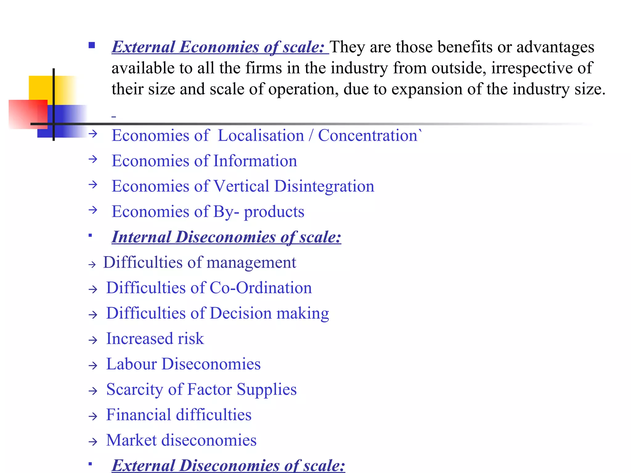 External Economies of scale:  They are those benefits or advantages available to all the firms in the industry from outside, irrespective of their size and scale of operation, due to expansion of the industry size.  Economies of  Localisation / Concentration` Economies of Information   Economies of Vertical Disintegration Economies of By- products   Internal Diseconomies of scale:    Difficulties of management    Difficulties of Co-Ordination    Difficulties of Decision making    Increased risk    Labour Diseconomies    Scarcity of Factor Supplies    Financial difficulties    Market diseconomies External Diseconomies of scale: 
