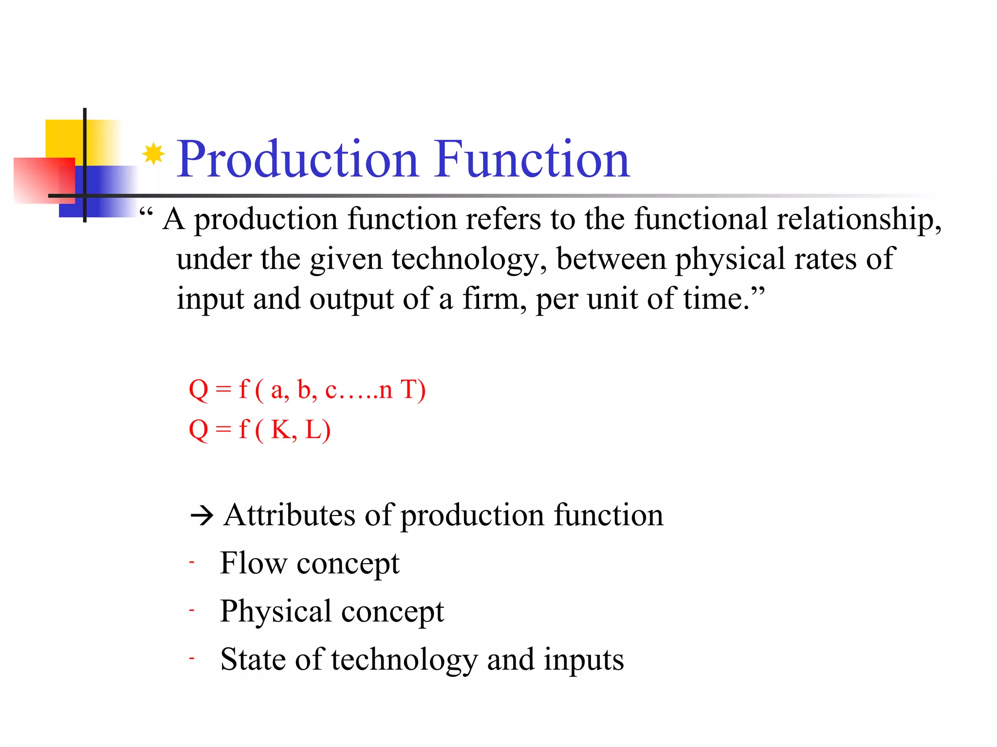 Production Function “  A production function refers to the functional relationship, under the given technology, between physical rates of input and output of a firm, per unit of time.” Q = f ( a, b, c…..n T) Q = f ( K, L)     Attributes of production function Flow concept Physical concept State of technology and inputs 