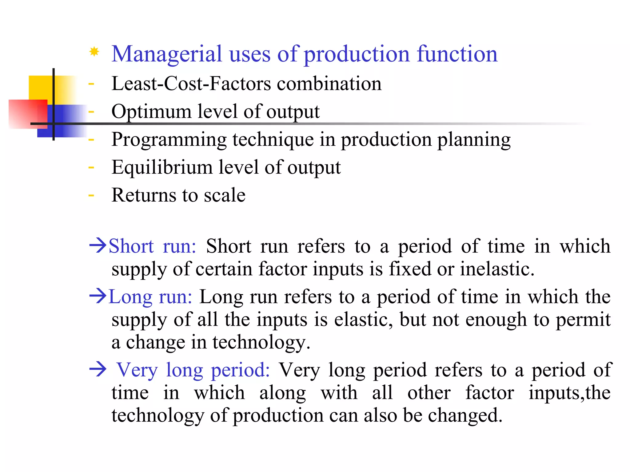 Managerial uses of production function Least-Cost-Factors combination Optimum level of output Programming technique in production planning Equilibrium level of output Returns to scale  Short run:  Short run refers to a period of time in which supply of certain factor inputs is fixed or inelastic.   Long run:  Long run refers to a period  of time in which the supply of all the inputs is elastic, but not enough to permit a change in technology.    Very long period:  Very long period refers to a period of time in which along with all other factor inputs,the technology of production can also be changed. 