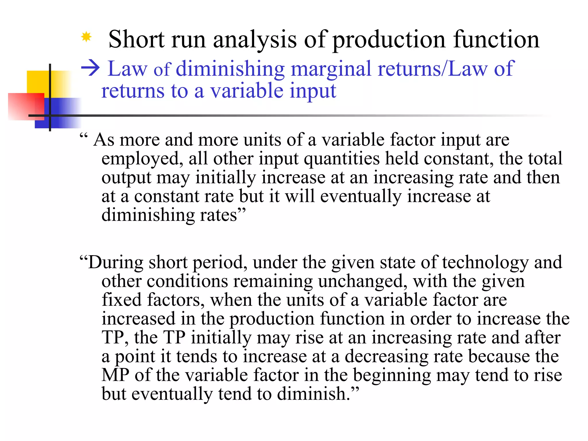 Short run analysis of production function    Law  of  diminishing marginal returns/Law of returns to a variable input “  As more and more units of a variable factor input are employed, all other input quantities held constant, the total output may initially increase at an increasing rate and then at a constant rate but it will eventually increase at diminishing rates” “ During short period, under the given state of technology and other conditions remaining unchanged, with the given fixed factors, when the units of a variable factor are increased in the production function in order to increase the TP, the TP initially may rise at an increasing rate and after a point it tends to increase at a decreasing rate because the MP of the variable factor in the beginning may tend to rise but eventually tend to diminish.” 