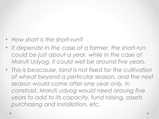 • How short is the short-run?
• It depends! In the case of a farmer, the short-run
could be just about a year, while in the case of
Maruti Udyog, it could well be around five years.
• This is beacause, land is not fixed for the cultivation
of wheat beyond a perticular season, and the next
season would come after one year only. In
constrast, Maruti udyog would need aroung five
years to add to its capacity, fund raising, assets
purchasing and installation, etc.

 