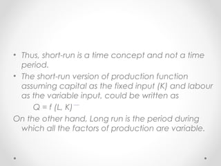 • Thus, short-run is a time concept and not a time
period.
• The short-run version of production function
assuming capital as the fixed input (K) and labour
as the variable input, could be written as
Q = f (L, K)
On the other hand, Long run is the period during
which all the factors of production are variable.

 