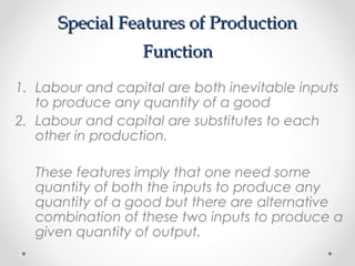 Special Features of Production
Function
1. Labour and capital are both inevitable inputs
to produce any quantity of a good
2. Labour and capital are substitutes to each
other in production.
These features imply that one need some
quantity of both the inputs to produce any
quantity of a good but there are alternative
combination of these two inputs to produce a
given quantity of output.

 