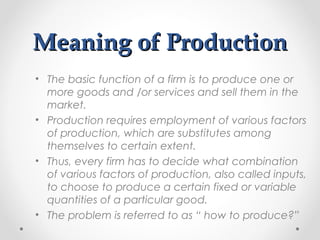 Meaning of Production
• The basic function of a firm is to produce one or
more goods and /or services and sell them in the
market.
• Production requires employment of various factors
of production, which are substitutes among
themselves to certain extent.
• Thus, every firm has to decide what combination
of various factors of production, also called inputs,
to choose to produce a certain fixed or variable
quantities of a particular good.
• The problem is referred to as “ how to produce?”

 