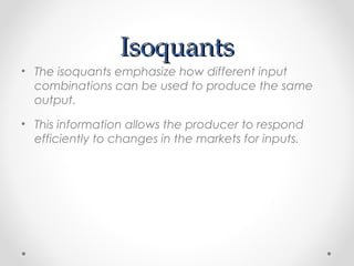 Isoquants
• The isoquants emphasize how different input
combinations can be used to produce the same
output.
• This information allows the producer to respond
efficiently to changes in the markets for inputs.

 