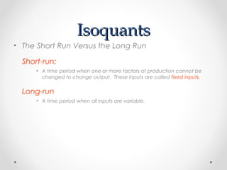Isoquants
• The Short Run Versus the Long Run
Short-run:
• A time period when one or more factors of production cannot be
changed to change output. These inputs are called fixed inputs.

Long-run
• A time period when all inputs are variable.

 