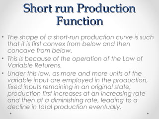 Short run Production
Function
• The shape of a short-run production curve is such
that it is first convex from below and then
concave from below.
• This is because of the operation of the Law of
Variable Returens.
• Under this law, as more and more units of the
variable input are employed in the production,
fixed inputs remaining in an original state,
production first increases at an increasing rate
and then at a diminishing rate, leading to a
decline in total production eventually.

 