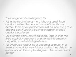 • The law generally holds good, for
• (a) in the beginning as more labour is used, fixed
capital is utilized better and more efficiently than
before, thereby output increases at an increasing rate,
and this continues until optimal utilization of fixed
capital is achieved;
• (b) after this point, new(additional) labour finds the
fixed capital inadequate and hence increment in
output is at a diminishing rate and
• (c) eventually labour input becomes so much that
there is no work for new labour and so they disturb the
earlier labour, thereby leading to a decrease in total
output.

 