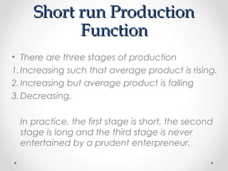 Short run Production
Function
• There are three stages of production
1. Increasing such that average product is rising.
2. Increasing but average product is falling
3. Decreasing.
In practice, the first stage is short, the second
stage is long and the third stage is never
entertained by a prudent enterpreneur.

 