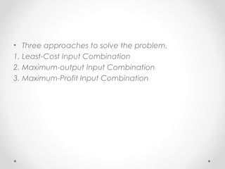 • Three approaches to solve the problem.
1. Least-Cost Input Combination
2. Maximum-output Input Combination
3. Maximum-Profit Input Combination

 