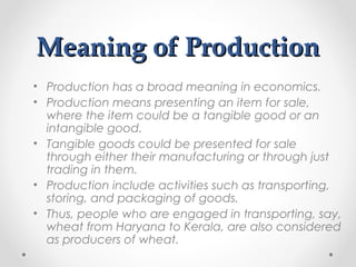 Meaning of Production
• Production has a broad meaning in economics.
• Production means presenting an item for sale,
where the item could be a tangible good or an
intangible good.
• Tangible goods could be presented for sale
through either their manufacturing or through just
trading in them.
• Production include activities such as transporting,
storing, and packaging of goods.
• Thus, people who are engaged in transporting, say,
wheat from Haryana to Kerala, are also considered
as producers of wheat.

 