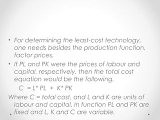 • For determining the least-cost technology,
one needs besides the production function,
factor prices.
• If PL and PK were the prices of labour and
capital, respectively, then the total cost
equation would be the following.
C = L* PL + K* PK
Where C = total cost, and L and K are units of
labour and capital. In function PL and PK are
fixed and L, K and C are variable.

 