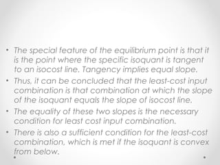 • The special feature of the equilibrium point is that it
is the point where the specific isoquant is tangent
to an isocost line. Tangency implies equal slope.
• Thus, it can be concluded that the least-cost input
combination is that combination at which the slope
of the isoquant equals the slope of isocost line.
• The equality of these two slopes is the necessary
condition for least cost input combination.
• There is also a sufficient condition for the least-cost
combination, which is met if the isoquant is convex
from below.

 