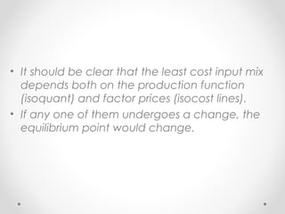 • It should be clear that the least cost input mix
depends both on the production function
(isoquant) and factor prices (isocost lines).
• If any one of them undergoes a change, the
equilibrium point would change.

 