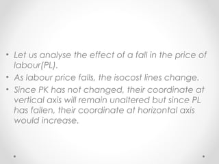 • Let us analyse the effect of a fall in the price of
labour(PL).
• As labour price falls, the isocost lines change.
• Since PK has not changed, their coordinate at
vertical axis will remain unaltered but since PL
has fallen, their coordinate at horizontal axis
would increase.

 