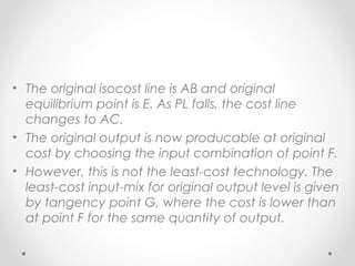 • The original isocost line is AB and original
equilibrium point is E. As PL falls, the cost line
changes to AC.
• The original output is now producable at original
cost by choosing the input combination of point F.
• However, this is not the least-cost technology. The
least-cost input-mix for original output level is given
by tangency point G, where the cost is lower than
at point F for the same quantity of output.

 