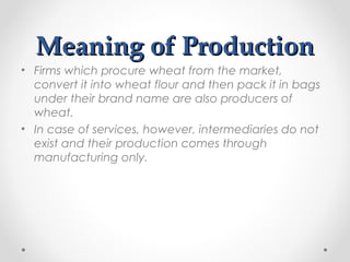 Meaning of Production
• Firms which procure wheat from the market,
convert it into wheat flour and then pack it in bags
under their brand name are also producers of
wheat.
• In case of services, however, intermediaries do not
exist and their production comes through
manufacturing only.

 