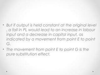 • But if output is held constant at the original level
, a fall in PL would lead to an increase in labour
input and a decrease in capital input, as
indicated by a movement from point E to point
G.
• The movement from point E to point G is the
pure substitution effect.

 