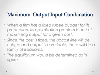 Maximum–Output Input Combination
• When a firm has a fixed rupee budget for its
production, its optimization problem is one of
maximizing output for a given cost.
• Since the cost is fixed, the isocost line will be
unique and output is a variable, there will be a
family of isoquants.
• The equilibrium would be determined as in
figure.

 