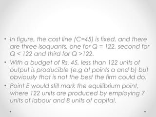 • In figure, the cost line (C=45) is fixed, and there
are three isoquants, one for Q = 122, second for
Q < 122 and third for Q >122.
• With a budget of Rs. 45, less than 122 units of
output is producible (e.g at points a and b) but
obviously that is not the best the firm could do.
• Point E would still mark the equilibrium point,
where 122 units are produced by employing 7
units of labour and 8 units of capital.

 