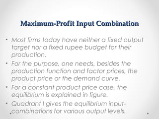 Maximum-Profit Input Combination
• Most firms today have neither a fixed output
target nor a fixed rupee budget for their
production.
• For the purpose, one needs, besides the
production function and factor prices, the
product price or the demand curve.
• For a constant product price case, the
equilibrium is explained in figure.
• Quadrant I gives the equilibrium inputcombinations for various output levels.

 