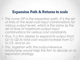 Expansion Path & Returns to scale
• The curve OP is the expansion path. It is the set
of lines of the least-cost input combinations for
various output levels, which is the same as the
set of lines of maximum-output input
combinations for various cost constraints.
• Thus, if a firm desires to expand its output from
Q1 to Q2 its total cost would increase from C1
to C2, and so on.
• This, together with the output-revenue
relationship would help the firm to decide on its
expansion strategy.

 
