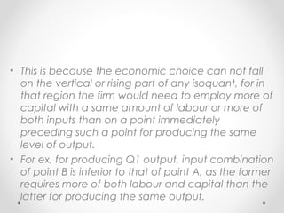 • This is because the economic choice can not fall
on the vertical or rising part of any isoquant, for in
that region the firm would need to employ more of
capital with a same amount of labour or more of
both inputs than on a point immediately
preceding such a point for producing the same
level of output.
• For ex, for producing Q1 output, input combination
of point B is inferior to that of point A, as the former
requires more of both labour and capital than the
latter for producing the same output.

 