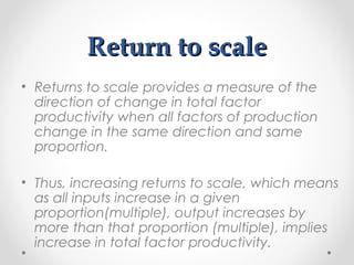 Return to scale
• Returns to scale provides a measure of the
direction of change in total factor
productivity when all factors of production
change in the same direction and same
proportion.
• Thus, increasing returns to scale, which means
as all inputs increase in a given
proportion(multiple), output increases by
more than that proportion (multiple), implies
increase in total factor productivity.

 