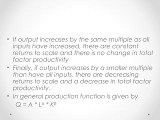 • If output increases by the same multiple as all
inputs have increased, there are constant
returns to scale and there is no change in total
factor productivity
• Finally, if output increases by a smaller multiple
than have all inputs, there are decreasing
returns to scale and a decrease in total factor
productivity.
• In general production function is given by
Q = A * Lᵅ * Kᵝ

 