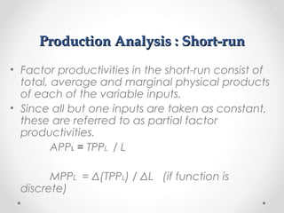 Production Analysis : Short-run
• Factor productivities in the short-run consist of
total, average and marginal physical products
of each of the variable inputs.
• Since all but one inputs are taken as constant,
these are referred to as partial factor
productivities.
APPL = TPPL / L
MPPL = Δ(TPPL) / ΔL (if function is
discrete)

 