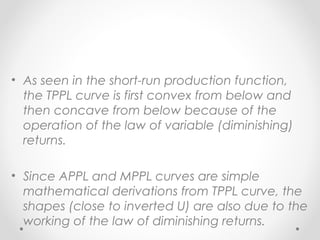 • As seen in the short-run production function,
the TPPL curve is first convex from below and
then concave from below because of the
operation of the law of variable (diminishing)
returns.
• Since APPL and MPPL curves are simple
mathematical derivations from TPPL curve, the
shapes (close to inverted U) are also due to the
working of the law of diminishing returns.

 