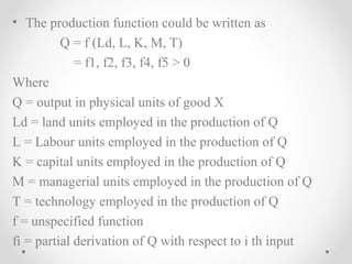 • The production function could be written as
Q = f (Ld, L, K, M, T)
= f1, f2, f3, f4, f5 > 0
Where
Q = output in physical units of good X
Ld = land units employed in the production of Q
L = Labour units employed in the production of Q
K = capital units employed in the production of Q
M = managerial units employed in the production of Q
T = technology employed in the production of Q
f = unspecified function
fi = partial derivation of Q with respect to i th input

 