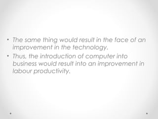 • The same thing would result in the face of an
improvement in the technology.
• Thus, the introduction of computer into
business would result into an improvement in
labour productivity.

 