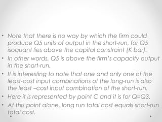 • Note that there is no way by which the firm could
produce Q5 units of output in the short-run, for Q5
isoquant lies above the capital constraint (K bar).
• In other words, Q5 is above the firm’s capacity output
in the short-run.
• It is interesting to note that one and only one of the
least-cost input combinations of the long-run is also
the least –cost input combination of the short-run.
• Here it is represented by point C and it is for Q=Q3.
• At this point alone, long run total cost equals short-run
total cost.

 