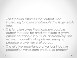 • This function assumes that output is an
increasing function of all inputs. This is generally
true.
• This function gives the maximum possible
output that can be produced from a given
amount of various inputs, or, alternatively, the
minimum quantity of inputs necessary to
produce a given level of output.
• The relative importance of various inputs in
production varies from product to product.

 