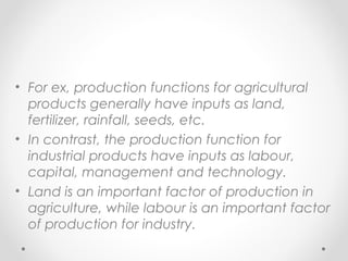 • For ex, production functions for agricultural
products generally have inputs as land,
fertilizer, rainfall, seeds, etc.
• In contrast, the production function for
industrial products have inputs as labour,
capital, management and technology.
• Land is an important factor of production in
agriculture, while labour is an important factor
of production for industry.

 