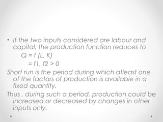 • If the two inputs considered are labour and
capital, the production function reduces to
Q = f (L, K)
= f1, f2 > 0
Short run is the period during which atleast one
of the factors of production is available in a
fixed quantity.
Thus , during such a period, production could be
increased or decreased by changes in other
inputs only.

 