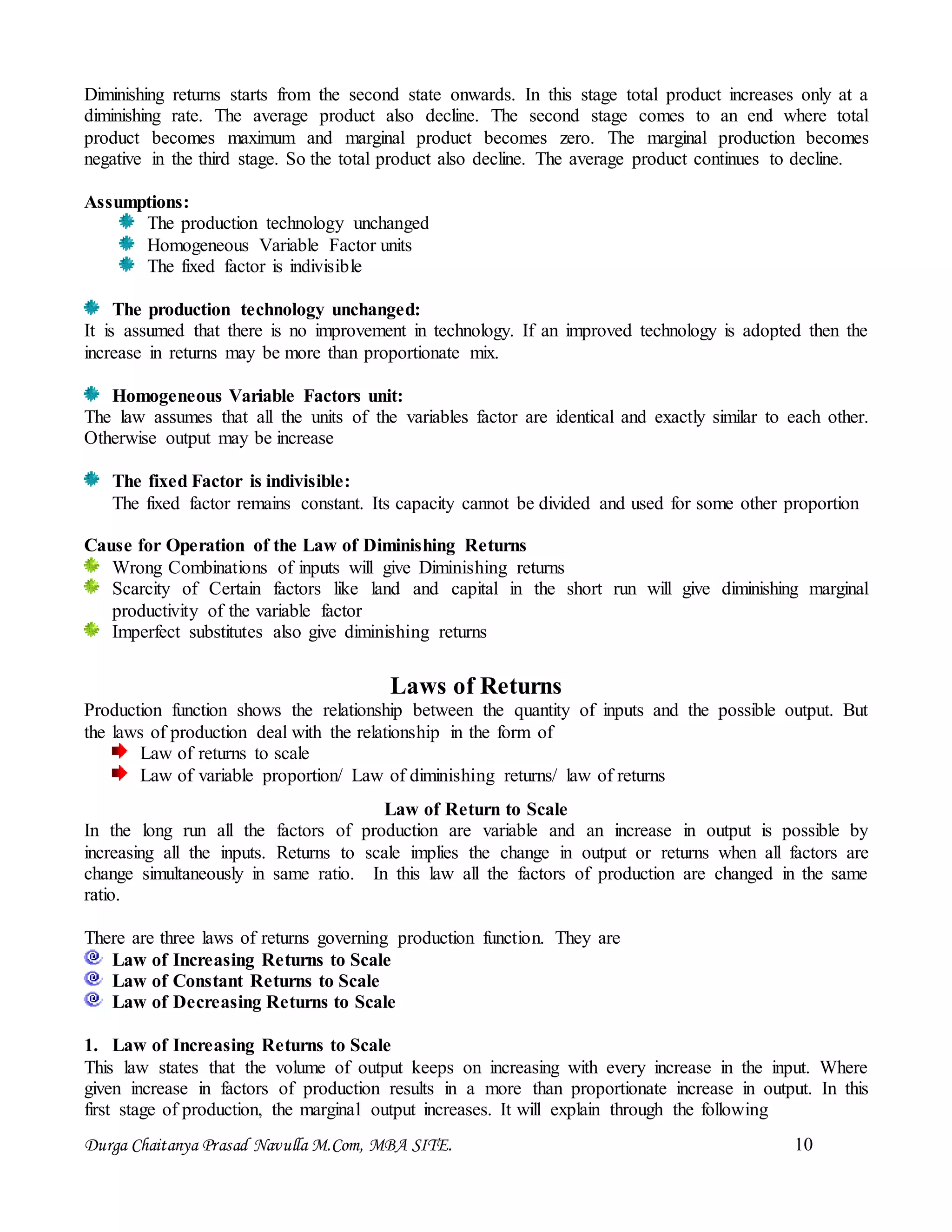 Durga Chaitanya Prasad Navulla M.Com, MBA SITE. 10
Diminishing returns starts from the second state onwards. In this stage total product increases only at a
diminishing rate. The average product also decline. The second stage comes to an end where total
product becomes maximum and marginal product becomes zero. The marginal production becomes
negative in the third stage. So the total product also decline. The average product continues to decline.
Assumptions:
The production technology unchanged
Homogeneous Variable Factor units
The fixed factor is indivisible
The production technology unchanged:
It is assumed that there is no improvement in technology. If an improved technology is adopted then the
increase in returns may be more than proportionate mix.
Homogeneous Variable Factors unit:
The law assumes that all the units of the variables factor are identical and exactly similar to each other.
Otherwise output may be increase
The fixed Factor is indivisible:
The fixed factor remains constant. Its capacity cannot be divided and used for some other proportion
Cause for Operation of the Law of Diminishing Returns
Wrong Combinations of inputs will give Diminishing returns
Scarcity of Certain factors like land and capital in the short run will give diminishing marginal
productivity of the variable factor
Imperfect substitutes also give diminishing returns
Laws of Returns
Production function shows the relationship between the quantity of inputs and the possible output. But
the laws of production deal with the relationship in the form of
Law of returns to scale
Law of variable proportion/ Law of diminishing returns/ law of returns
Law of Return to Scale
In the long run all the factors of production are variable and an increase in output is possible by
increasing all the inputs. Returns to scale implies the change in output or returns when all factors are
change simultaneously in same ratio. In this law all the factors of production are changed in the same
ratio.
There are three laws of returns governing production function. They are
Law of Increasing Returns to Scale
Law of Constant Returns to Scale
Law of Decreasing Returns to Scale
1. Law of Increasing Returns to Scale
This law states that the volume of output keeps on increasing with every increase in the input. Where
given increase in factors of production results in a more than proportionate increase in output. In this
first stage of production, the marginal output increases. It will explain through the following
 