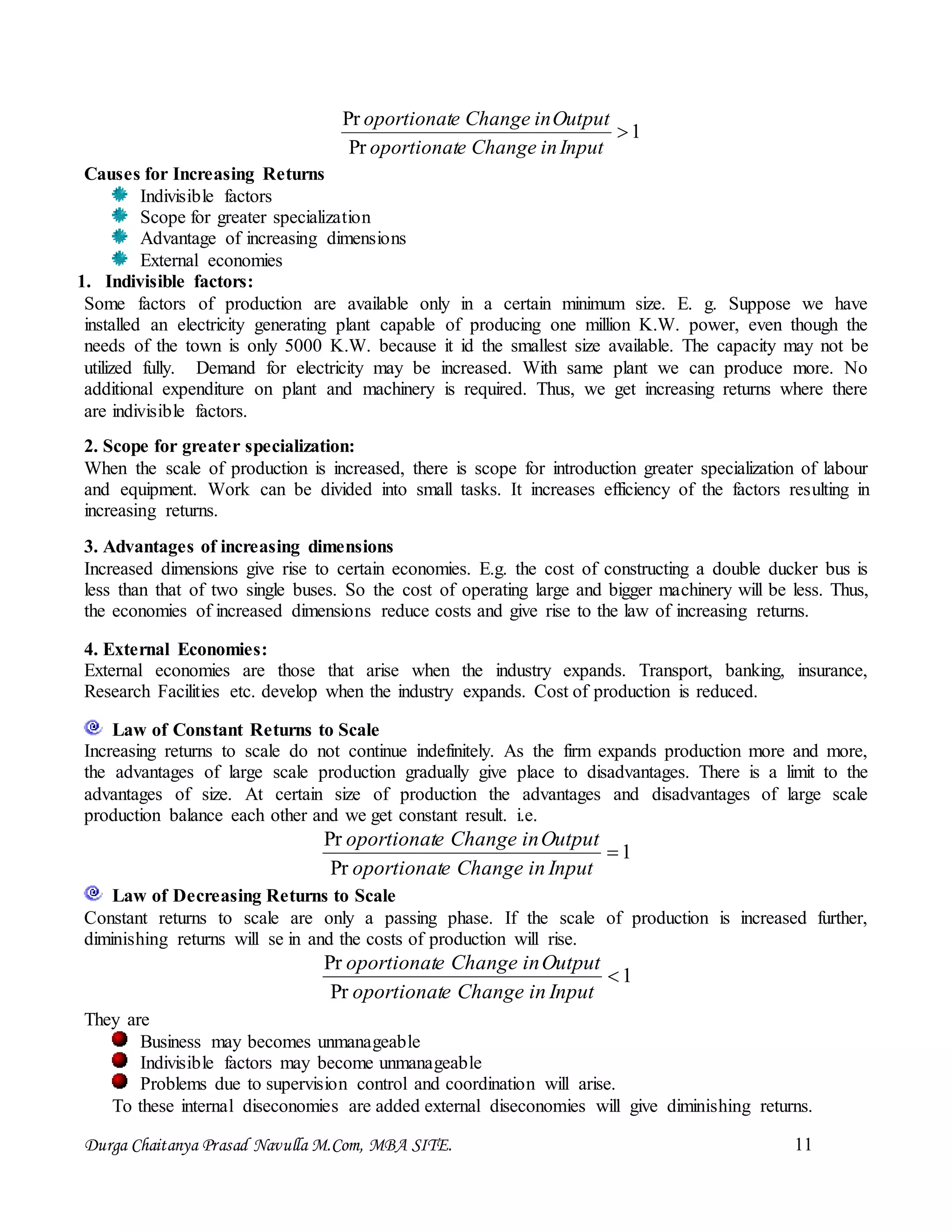 Durga Chaitanya Prasad Navulla M.Com, MBA SITE. 11
1
Pr
Pr

InputinChangeeoportionat
OutputinChangeeoportionat
Causes for Increasing Returns
Indivisible factors
Scope for greater specialization
Advantage of increasing dimensions
External economies
1. Indivisible factors:
Some factors of production are available only in a certain minimum size. E. g. Suppose we have
installed an electricity generating plant capable of producing one million K.W. power, even though the
needs of the town is only 5000 K.W. because it id the smallest size available. The capacity may not be
utilized fully. Demand for electricity may be increased. With same plant we can produce more. No
additional expenditure on plant and machinery is required. Thus, we get increasing returns where there
are indivisible factors.
2. Scope for greater specialization:
When the scale of production is increased, there is scope for introduction greater specialization of labour
and equipment. Work can be divided into small tasks. It increases efficiency of the factors resulting in
increasing returns.
3. Advantages of increasing dimensions
Increased dimensions give rise to certain economies. E.g. the cost of constructing a double ducker bus is
less than that of two single buses. So the cost of operating large and bigger machinery will be less. Thus,
the economies of increased dimensions reduce costs and give rise to the law of increasing returns.
4. External Economies:
External economies are those that arise when the industry expands. Transport, banking, insurance,
Research Facilities etc. develop when the industry expands. Cost of production is reduced.
Law of Constant Returns to Scale
Increasing returns to scale do not continue indefinitely. As the firm expands production more and more,
the advantages of large scale production gradually give place to disadvantages. There is a limit to the
advantages of size. At certain size of production the advantages and disadvantages of large scale
production balance each other and we get constant result. i.e.
1
Pr
Pr

InputinChangeeoportionat
OutputinChangeeoportionat
Law of Decreasing Returns to Scale
Constant returns to scale are only a passing phase. If the scale of production is increased further,
diminishing returns will se in and the costs of production will rise.
1
Pr
Pr

InputinChangeeoportionat
OutputinChangeeoportionat
They are
Business may becomes unmanageable
Indivisible factors may become unmanageable
Problems due to supervision control and coordination will arise.
To these internal diseconomies are added external diseconomies will give diminishing returns.
 