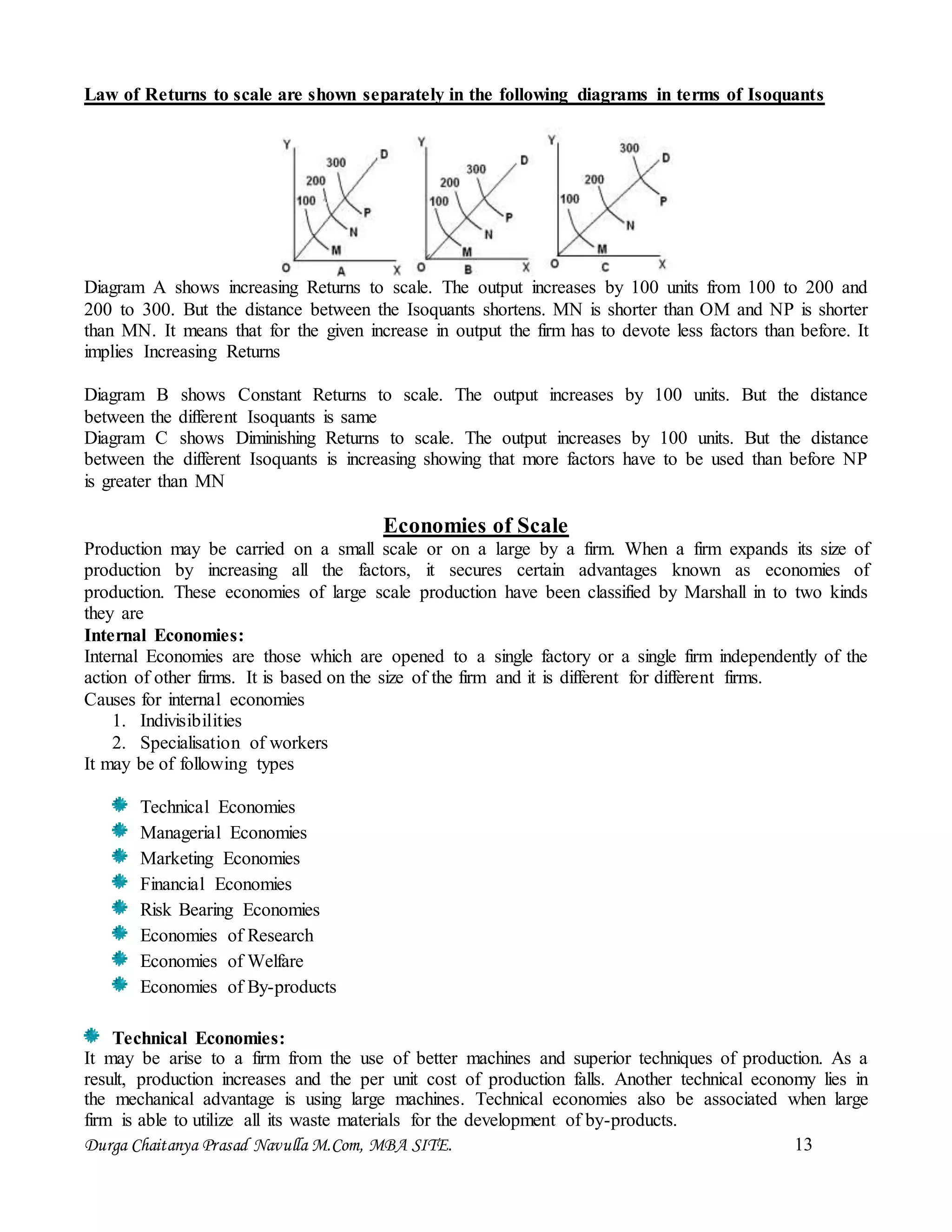 Durga Chaitanya Prasad Navulla M.Com, MBA SITE. 13
Law of Returns to scale are shown separately in the following diagrams in terms of Isoquants
Diagram A shows increasing Returns to scale. The output increases by 100 units from 100 to 200 and
200 to 300. But the distance between the Isoquants shortens. MN is shorter than OM and NP is shorter
than MN. It means that for the given increase in output the firm has to devote less factors than before. It
implies Increasing Returns
Diagram B shows Constant Returns to scale. The output increases by 100 units. But the distance
between the different Isoquants is same
Diagram C shows Diminishing Returns to scale. The output increases by 100 units. But the distance
between the different Isoquants is increasing showing that more factors have to be used than before NP
is greater than MN
Economies of Scale
Production may be carried on a small scale or on a large by a firm. When a firm expands its size of
production by increasing all the factors, it secures certain advantages known as economies of
production. These economies of large scale production have been classified by Marshall in to two kinds
they are
Internal Economies:
Internal Economies are those which are opened to a single factory or a single firm independently of the
action of other firms. It is based on the size of the firm and it is different for different firms.
Causes for internal economies
1. Indivisibilities
2. Specialisation of workers
It may be of following types
Technical Economies
Managerial Economies
Marketing Economies
Financial Economies
Risk Bearing Economies
Economies of Research
Economies of Welfare
Economies of By-products
Technical Economies:
It may be arise to a firm from the use of better machines and superior techniques of production. As a
result, production increases and the per unit cost of production falls. Another technical economy lies in
the mechanical advantage is using large machines. Technical economies also be associated when large
firm is able to utilize all its waste materials for the development of by-products.
 