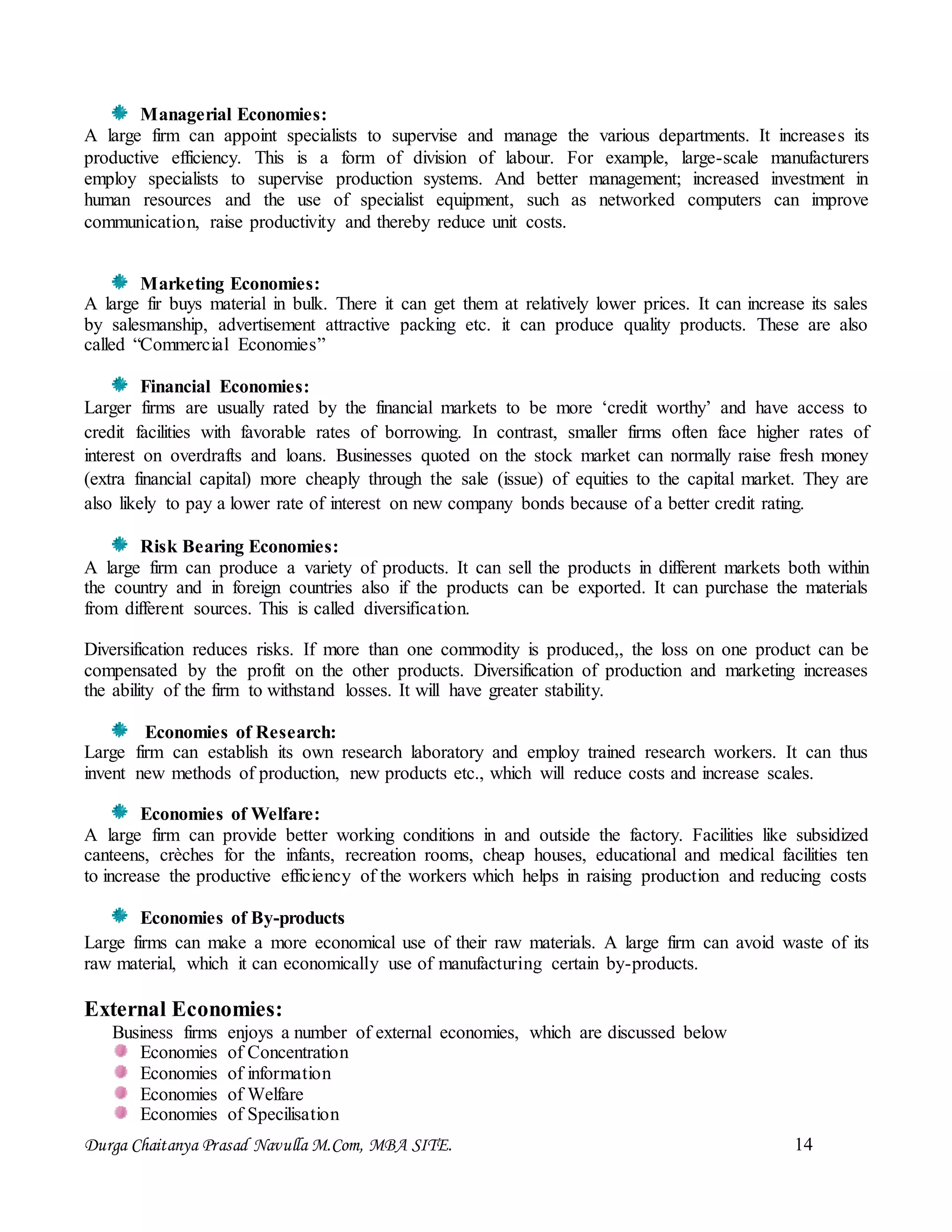 Durga Chaitanya Prasad Navulla M.Com, MBA SITE. 14
Managerial Economies:
A large firm can appoint specialists to supervise and manage the various departments. It increases its
productive efficiency. This is a form of division of labour. For example, large-scale manufacturers
employ specialists to supervise production systems. And better management; increased investment in
human resources and the use of specialist equipment, such as networked computers can improve
communication, raise productivity and thereby reduce unit costs.
Marketing Economies:
A large fir buys material in bulk. There it can get them at relatively lower prices. It can increase its sales
by salesmanship, advertisement attractive packing etc. it can produce quality products. These are also
called “Commercial Economies”
Financial Economies:
Larger firms are usually rated by the financial markets to be more ‘credit worthy’ and have access to
credit facilities with favorable rates of borrowing. In contrast, smaller firms often face higher rates of
interest on overdrafts and loans. Businesses quoted on the stock market can normally raise fresh money
(extra financial capital) more cheaply through the sale (issue) of equities to the capital market. They are
also likely to pay a lower rate of interest on new company bonds because of a better credit rating.
Risk Bearing Economies:
A large firm can produce a variety of products. It can sell the products in different markets both within
the country and in foreign countries also if the products can be exported. It can purchase the materials
from different sources. This is called diversification.
Diversification reduces risks. If more than one commodity is produced,, the loss on one product can be
compensated by the profit on the other products. Diversification of production and marketing increases
the ability of the firm to withstand losses. It will have greater stability.
Economies of Research:
Large firm can establish its own research laboratory and employ trained research workers. It can thus
invent new methods of production, new products etc., which will reduce costs and increase scales.
Economies of Welfare:
A large firm can provide better working conditions in and outside the factory. Facilities like subsidized
canteens, crèches for the infants, recreation rooms, cheap houses, educational and medical facilities ten
to increase the productive efficiency of the workers which helps in raising production and reducing costs
Economies of By-products
Large firms can make a more economical use of their raw materials. A large firm can avoid waste of its
raw material, which it can economically use of manufacturing certain by-products.
External Economies:
Business firms enjoys a number of external economies, which are discussed below
Economies of Concentration
Economies of information
Economies of Welfare
Economies of Specilisation
 