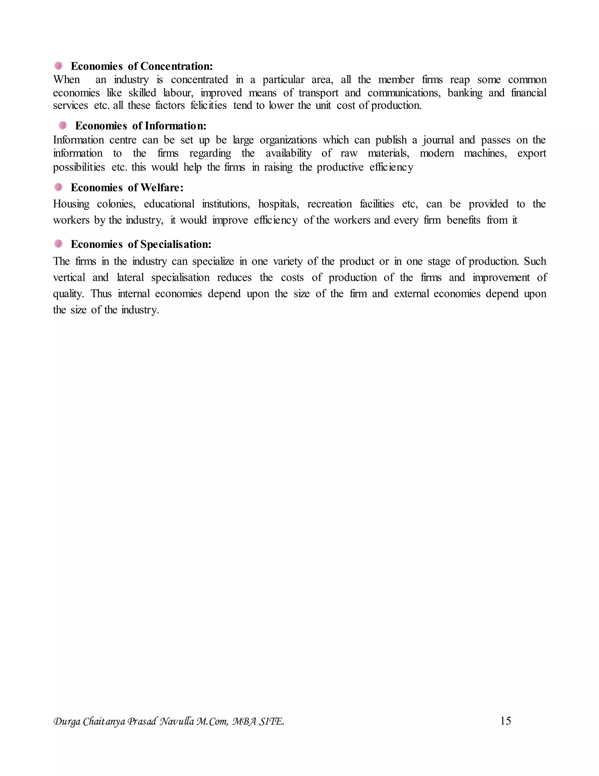 Durga Chaitanya Prasad Navulla M.Com, MBA SITE. 15
Economies of Concentration:
When an industry is concentrated in a particular area, all the member firms reap some common
economies like skilled labour, improved means of transport and communications, banking and financial
services etc. all these factors felicities tend to lower the unit cost of production.
Economies of Information:
Information centre can be set up be large organizations which can publish a journal and passes on the
information to the firms regarding the availability of raw materials, modern machines, export
possibilities etc. this would help the firms in raising the productive efficiency
Economies of Welfare:
Housing colonies, educational institutions, hospitals, recreation facilities etc, can be provided to the
workers by the industry, it would improve efficiency of the workers and every firm benefits from it
Economies of Specialisation:
The firms in the industry can specialize in one variety of the product or in one stage of production. Such
vertical and lateral specialisation reduces the costs of production of the firms and improvement of
quality. Thus internal economies depend upon the size of the firm and external economies depend upon
the size of the industry.
 