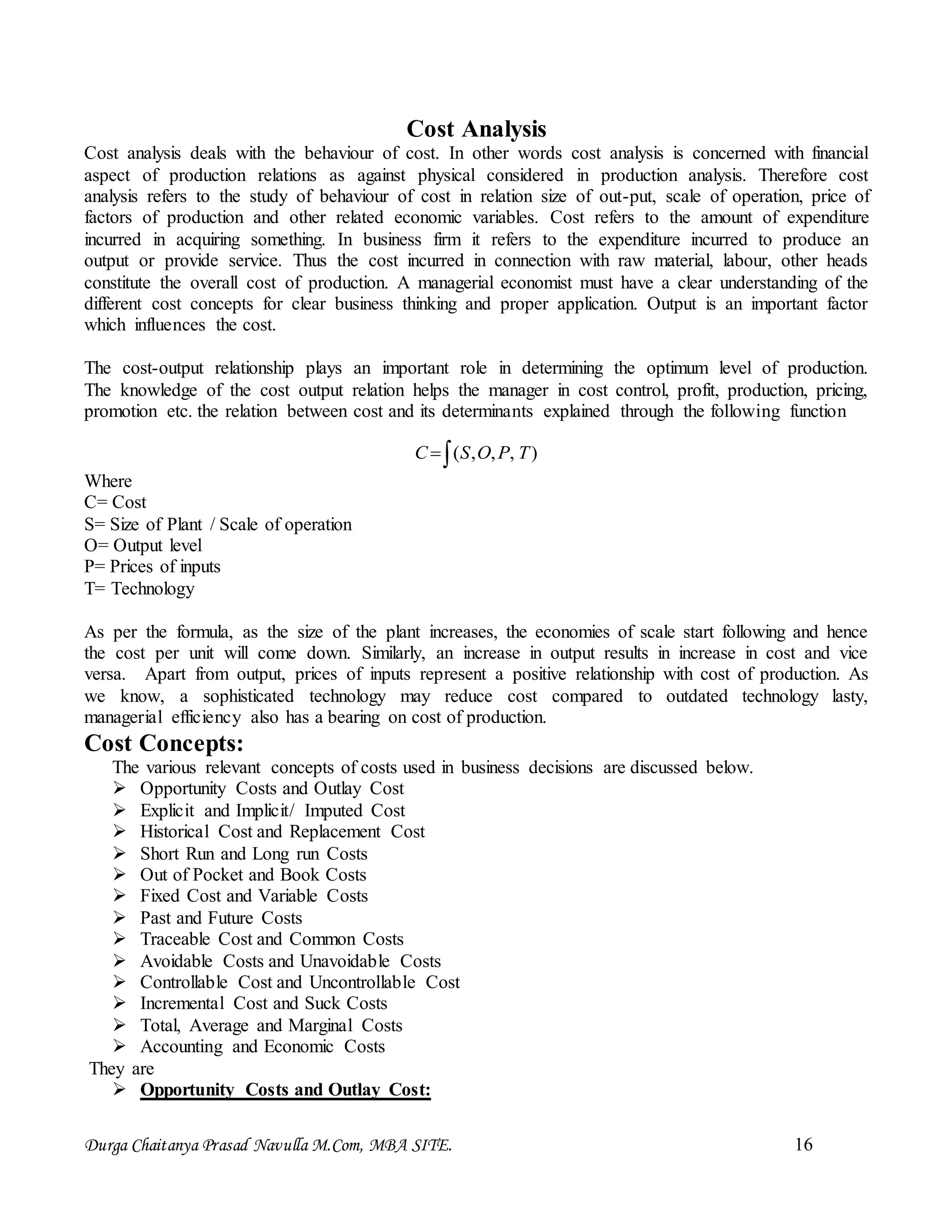 Durga Chaitanya Prasad Navulla M.Com, MBA SITE. 16
Cost Analysis
Cost analysis deals with the behaviour of cost. In other words cost analysis is concerned with financial
aspect of production relations as against physical considered in production analysis. Therefore cost
analysis refers to the study of behaviour of cost in relation size of out-put, scale of operation, price of
factors of production and other related economic variables. Cost refers to the amount of expenditure
incurred in acquiring something. In business firm it refers to the expenditure incurred to produce an
output or provide service. Thus the cost incurred in connection with raw material, labour, other heads
constitute the overall cost of production. A managerial economist must have a clear understanding of the
different cost concepts for clear business thinking and proper application. Output is an important factor
which influences the cost.
The cost-output relationship plays an important role in determining the optimum level of production.
The knowledge of the cost output relation helps the manager in cost control, profit, production, pricing,
promotion etc. the relation between cost and its determinants explained through the following function
 ),,,( TPOSC
Where
C= Cost
S= Size of Plant / Scale of operation
O= Output level
P= Prices of inputs
T= Technology
As per the formula, as the size of the plant increases, the economies of scale start following and hence
the cost per unit will come down. Similarly, an increase in output results in increase in cost and vice
versa. Apart from output, prices of inputs represent a positive relationship with cost of production. As
we know, a sophisticated technology may reduce cost compared to outdated technology lasty,
managerial efficiency also has a bearing on cost of production.
Cost Concepts:
The various relevant concepts of costs used in business decisions are discussed below.
 Opportunity Costs and Outlay Cost
 Explicit and Implicit/ Imputed Cost
 Historical Cost and Replacement Cost
 Short Run and Long run Costs
 Out of Pocket and Book Costs
 Fixed Cost and Variable Costs
 Past and Future Costs
 Traceable Cost and Common Costs
 Avoidable Costs and Unavoidable Costs
 Controllable Cost and Uncontrollable Cost
 Incremental Cost and Suck Costs
 Total, Average and Marginal Costs
 Accounting and Economic Costs
They are
 Opportunity Costs and Outlay Cost:
 