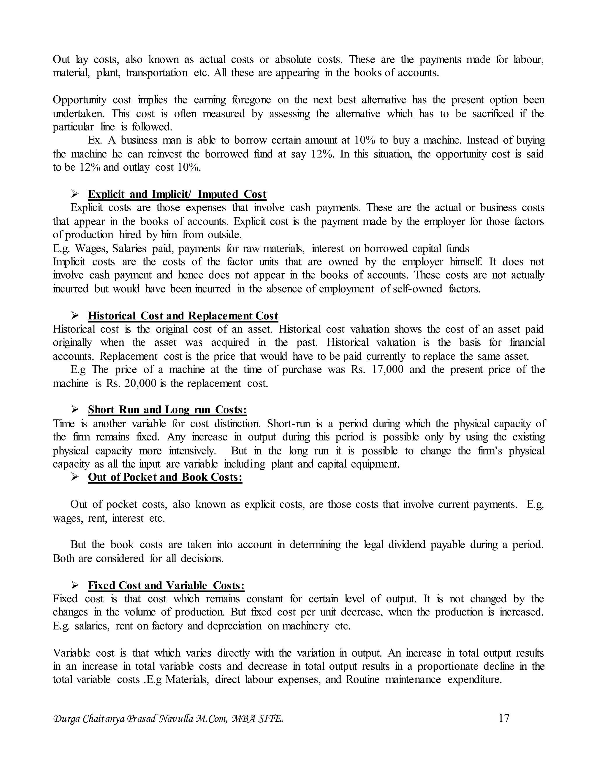 Durga Chaitanya Prasad Navulla M.Com, MBA SITE. 17
Out lay costs, also known as actual costs or absolute costs. These are the payments made for labour,
material, plant, transportation etc. All these are appearing in the books of accounts.
Opportunity cost implies the earning foregone on the next best alternative has the present option been
undertaken. This cost is often measured by assessing the alternative which has to be sacrificed if the
particular line is followed.
Ex. A business man is able to borrow certain amount at 10% to buy a machine. Instead of buying
the machine he can reinvest the borrowed fund at say 12%. In this situation, the opportunity cost is said
to be 12% and outlay cost 10%.
 Explicit and Implicit/ Imputed Cost
Explicit costs are those expenses that involve cash payments. These are the actual or business costs
that appear in the books of accounts. Explicit cost is the payment made by the employer for those factors
of production hired by him from outside.
E.g. Wages, Salaries paid, payments for raw materials, interest on borrowed capital funds
Implicit costs are the costs of the factor units that are owned by the employer himself. It does not
involve cash payment and hence does not appear in the books of accounts. These costs are not actually
incurred but would have been incurred in the absence of employment of self-owned factors.
 Historical Cost and Replacement Cost
Historical cost is the original cost of an asset. Historical cost valuation shows the cost of an asset paid
originally when the asset was acquired in the past. Historical valuation is the basis for financial
accounts. Replacement cost is the price that would have to be paid currently to replace the same asset.
E.g The price of a machine at the time of purchase was Rs. 17,000 and the present price of the
machine is Rs. 20,000 is the replacement cost.
 Short Run and Long run Costs:
Time is another variable for cost distinction. Short-run is a period during which the physical capacity of
the firm remains fixed. Any increase in output during this period is possible only by using the existing
physical capacity more intensively. But in the long run it is possible to change the firm’s physical
capacity as all the input are variable including plant and capital equipment.
 Out of Pocket and Book Costs:
Out of pocket costs, also known as explicit costs, are those costs that involve current payments. E.g,
wages, rent, interest etc.
But the book costs are taken into account in determining the legal dividend payable during a period.
Both are considered for all decisions.
 Fixed Cost and Variable Costs:
Fixed cost is that cost which remains constant for certain level of output. It is not changed by the
changes in the volume of production. But fixed cost per unit decrease, when the production is increased.
E.g. salaries, rent on factory and depreciation on machinery etc.
Variable cost is that which varies directly with the variation in output. An increase in total output results
in an increase in total variable costs and decrease in total output results in a proportionate decline in the
total variable costs .E.g Materials, direct labour expenses, and Routine maintenance expenditure.
 