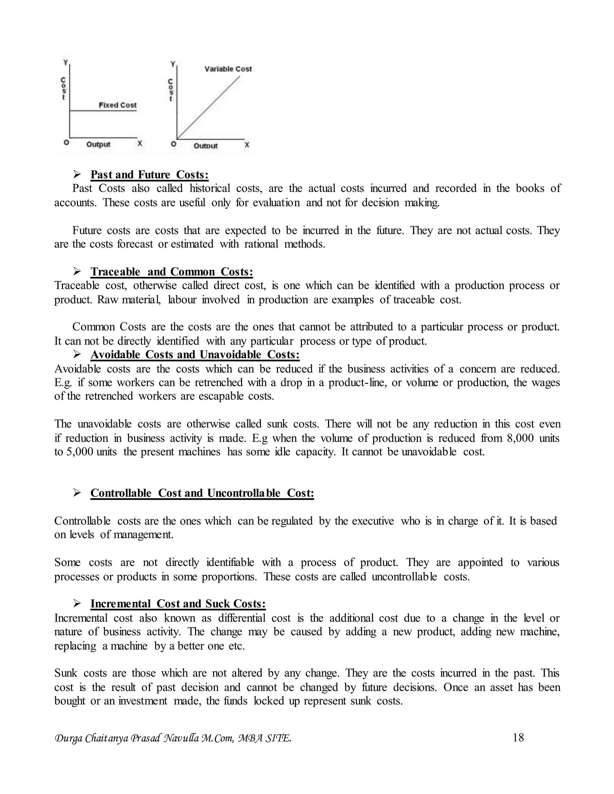 Durga Chaitanya Prasad Navulla M.Com, MBA SITE. 18
 Past and Future Costs:
Past Costs also called historical costs, are the actual costs incurred and recorded in the books of
accounts. These costs are useful only for evaluation and not for decision making.
Future costs are costs that are expected to be incurred in the future. They are not actual costs. They
are the costs forecast or estimated with rational methods.
 Traceable and Common Costs:
Traceable cost, otherwise called direct cost, is one which can be identified with a production process or
product. Raw material, labour involved in production are examples of traceable cost.
Common Costs are the costs are the ones that cannot be attributed to a particular process or product.
It can not be directly identified with any particular process or type of product.
 Avoidable Costs and Unavoidable Costs:
Avoidable costs are the costs which can be reduced if the business activities of a concern are reduced.
E.g. if some workers can be retrenched with a drop in a product-line, or volume or production, the wages
of the retrenched workers are escapable costs.
The unavoidable costs are otherwise called sunk costs. There will not be any reduction in this cost even
if reduction in business activity is made. E.g when the volume of production is reduced from 8,000 units
to 5,000 units the present machines has some idle capacity. It cannot be unavoidable cost.
 Controllable Cost and Uncontrollable Cost:
Controllable costs are the ones which can be regulated by the executive who is in charge of it. It is based
on levels of management.
Some costs are not directly identifiable with a process of product. They are appointed to various
processes or products in some proportions. These costs are called uncontrollable costs.
 Incremental Cost and Suck Costs:
Incremental cost also known as differential cost is the additional cost due to a change in the level or
nature of business activity. The change may be caused by adding a new product, adding new machine,
replacing a machine by a better one etc.
Sunk costs are those which are not altered by any change. They are the costs incurred in the past. This
cost is the result of past decision and cannot be changed by future decisions. Once an asset has been
bought or an investment made, the funds locked up represent sunk costs.
 