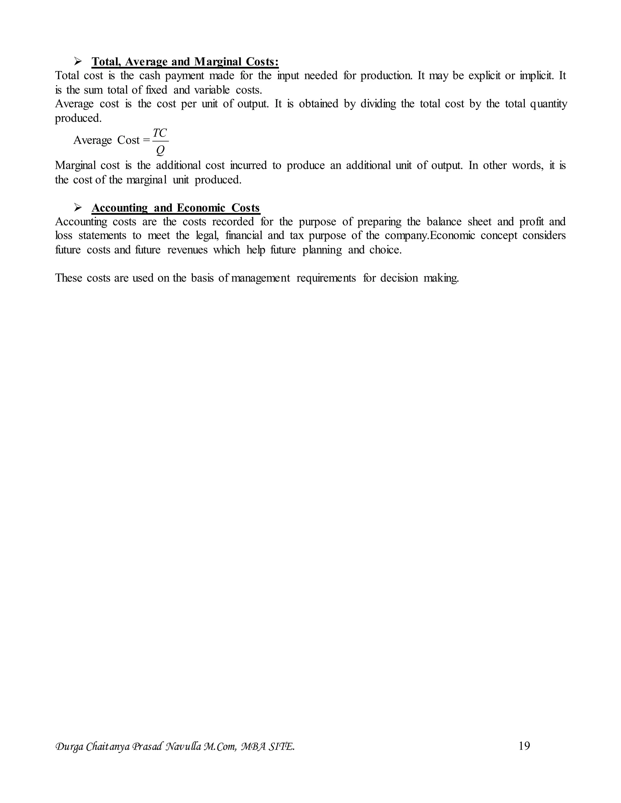 Durga Chaitanya Prasad Navulla M.Com, MBA SITE. 19
 Total, Average and Marginal Costs:
Total cost is the cash payment made for the input needed for production. It may be explicit or implicit. It
is the sum total of fixed and variable costs.
Average cost is the cost per unit of output. It is obtained by dividing the total cost by the total quantity
produced.
Average Cost =
Q
TC
Marginal cost is the additional cost incurred to produce an additional unit of output. In other words, it is
the cost of the marginal unit produced.
 Accounting and Economic Costs
Accounting costs are the costs recorded for the purpose of preparing the balance sheet and profit and
loss statements to meet the legal, financial and tax purpose of the company.Economic concept considers
future costs and future revenues which help future planning and choice.
These costs are used on the basis of management requirements for decision making.
 