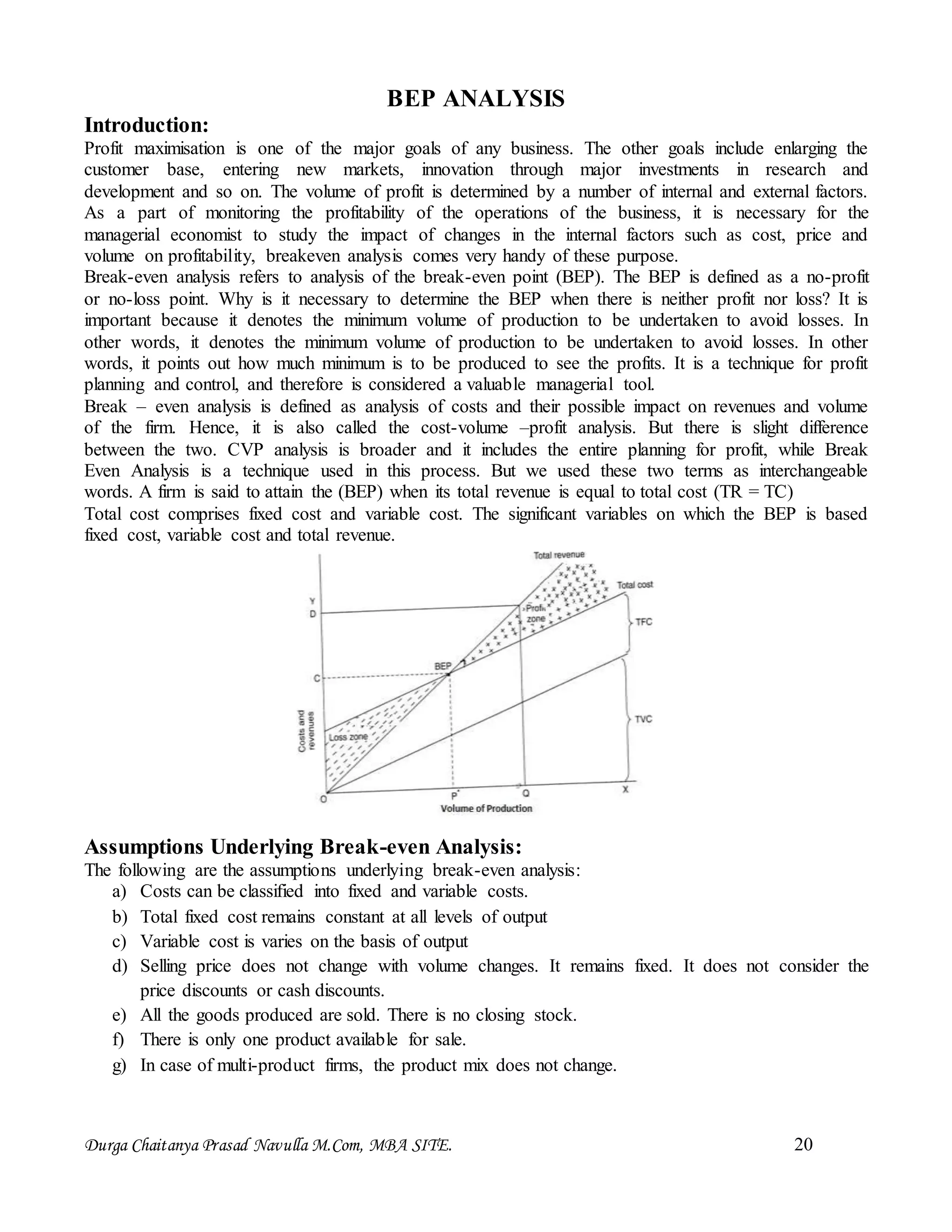 Durga Chaitanya Prasad Navulla M.Com, MBA SITE. 20
BEP ANALYSIS
Introduction:
Profit maximisation is one of the major goals of any business. The other goals include enlarging the
customer base, entering new markets, innovation through major investments in research and
development and so on. The volume of profit is determined by a number of internal and external factors.
As a part of monitoring the profitability of the operations of the business, it is necessary for the
managerial economist to study the impact of changes in the internal factors such as cost, price and
volume on profitability, breakeven analysis comes very handy of these purpose.
Break-even analysis refers to analysis of the break-even point (BEP). The BEP is defined as a no-profit
or no-loss point. Why is it necessary to determine the BEP when there is neither profit nor loss? It is
important because it denotes the minimum volume of production to be undertaken to avoid losses. In
other words, it denotes the minimum volume of production to be undertaken to avoid losses. In other
words, it points out how much minimum is to be produced to see the profits. It is a technique for profit
planning and control, and therefore is considered a valuable managerial tool.
Break – even analysis is defined as analysis of costs and their possible impact on revenues and volume
of the firm. Hence, it is also called the cost-volume –profit analysis. But there is slight difference
between the two. CVP analysis is broader and it includes the entire planning for profit, while Break
Even Analysis is a technique used in this process. But we used these two terms as interchangeable
words. A firm is said to attain the (BEP) when its total revenue is equal to total cost (TR = TC)
Total cost comprises fixed cost and variable cost. The significant variables on which the BEP is based
fixed cost, variable cost and total revenue.
Assumptions Underlying Break-even Analysis:
The following are the assumptions underlying break-even analysis:
a) Costs can be classified into fixed and variable costs.
b) Total fixed cost remains constant at all levels of output
c) Variable cost is varies on the basis of output
d) Selling price does not change with volume changes. It remains fixed. It does not consider the
price discounts or cash discounts.
e) All the goods produced are sold. There is no closing stock.
f) There is only one product available for sale.
g) In case of multi-product firms, the product mix does not change.
 