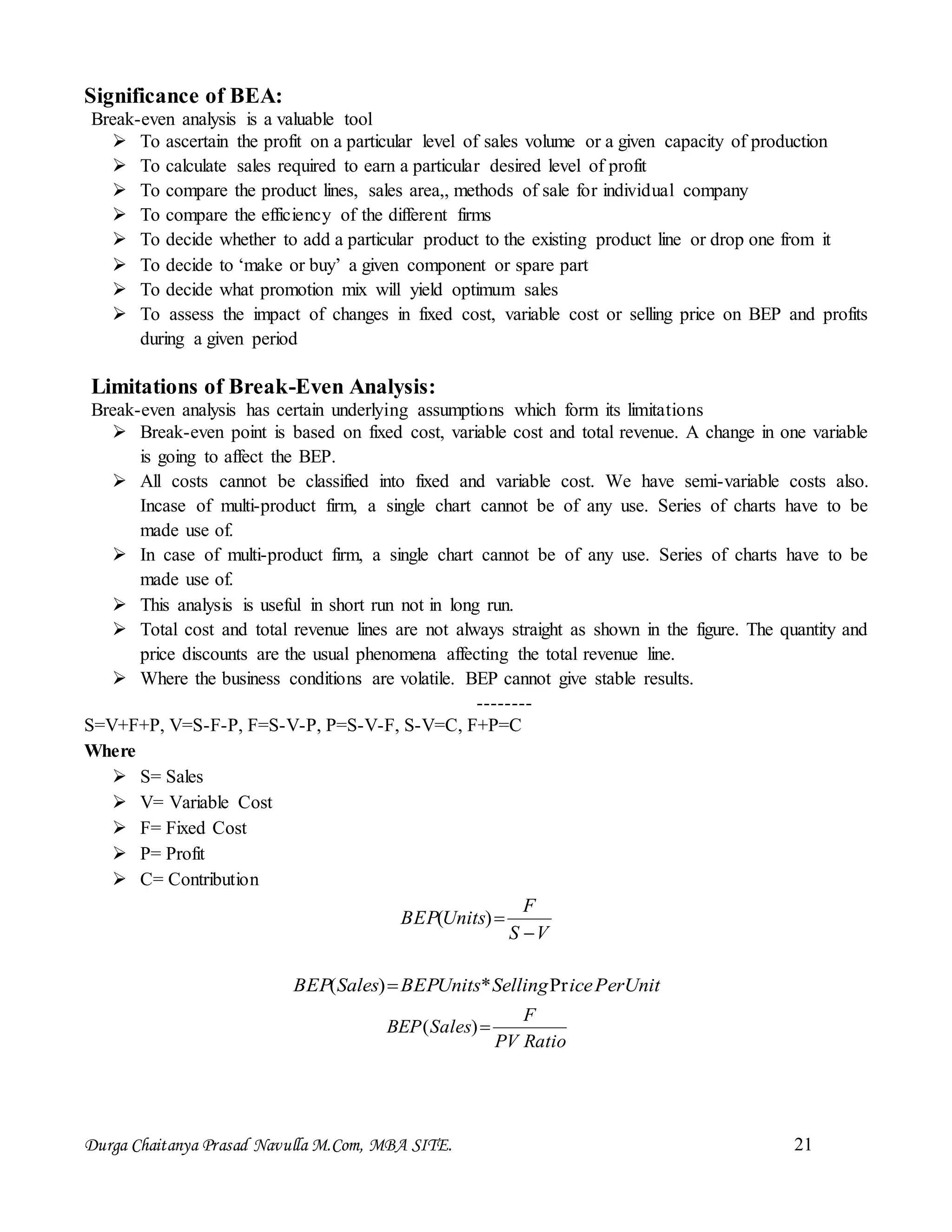 Durga Chaitanya Prasad Navulla M.Com, MBA SITE. 21
Significance of BEA:
Break-even analysis is a valuable tool
 To ascertain the profit on a particular level of sales volume or a given capacity of production
 To calculate sales required to earn a particular desired level of profit
 To compare the product lines, sales area,, methods of sale for individual company
 To compare the efficiency of the different firms
 To decide whether to add a particular product to the existing product line or drop one from it
 To decide to ‘make or buy’ a given component or spare part
 To decide what promotion mix will yield optimum sales
 To assess the impact of changes in fixed cost, variable cost or selling price on BEP and profits
during a given period
Limitations of Break-Even Analysis:
Break-even analysis has certain underlying assumptions which form its limitations
 Break-even point is based on fixed cost, variable cost and total revenue. A change in one variable
is going to affect the BEP.
 All costs cannot be classified into fixed and variable cost. We have semi-variable costs also.
Incase of multi-product firm, a single chart cannot be of any use. Series of charts have to be
made use of.
 In case of multi-product firm, a single chart cannot be of any use. Series of charts have to be
made use of.
 This analysis is useful in short run not in long run.
 Total cost and total revenue lines are not always straight as shown in the figure. The quantity and
price discounts are the usual phenomena affecting the total revenue line.
 Where the business conditions are volatile. BEP cannot give stable results.
--------
S=V+F+P, V=S-F-P, F=S-V-P, P=S-V-F, S-V=C, F+P=C
Where
 S= Sales
 V= Variable Cost
 F= Fixed Cost
 P= Profit
 C= Contribution
VS
F
UnitsBEP

)(
UnitPericeSellingUnitsBEPSalesBEP Pr*)( 
RatioPV
F
SalesBEP )(
 