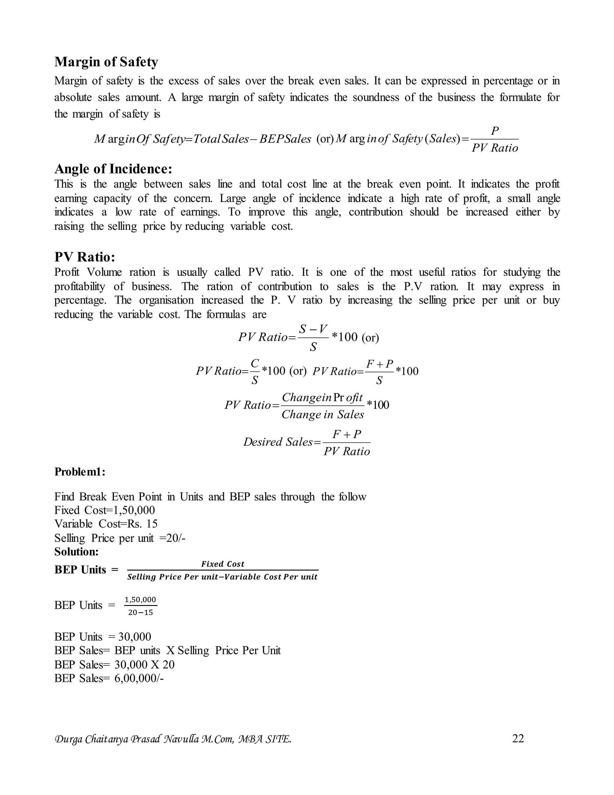 Durga Chaitanya Prasad Navulla M.Com, MBA SITE. 22
Margin of Safety
Margin of safety is the excess of sales over the break even sales. It can be expressed in percentage or in
absolute sales amount. A large margin of safety indicates the soundness of the business the formulate for
the margin of safety is
SalesBEPSalesTotalSafetyOfinM arg (or)
RatioPV
P
SalesSafetyofinM )(arg
Angle of Incidence:
This is the angle between sales line and total cost line at the break even point. It indicates the profit
earning capacity of the concern. Large angle of incidence indicate a high rate of profit, a small angle
indicates a low rate of earnings. To improve this angle, contribution should be increased either by
raising the selling price by reducing variable cost.
PV Ratio:
Profit Volume ration is usually called PV ratio. It is one of the most useful ratios for studying the
profitability of business. The ration of contribution to sales is the P.V ration. It may express in
percentage. The organisation increased the P. V ratio by increasing the selling price per unit or buy
reducing the variable cost. The formulas are
100*
S
VS
RatioPV

 (or)
100*
S
C
RatioPV  (or) 100*
S
PF
RatioPV


100*
Pr
SalesinChange
ofitinChange
RatioPV 
RatioPV
PF
SalesDesired


Problem1:
Find Break Even Point in Units and BEP sales through the follow
Fixed Cost=1,50,000
Variable Cost=Rs. 15
Selling Price per unit =20/-
Solution:
BEP Units =
𝑭𝒊𝒙𝒆𝒅 𝑪𝒐𝒔𝒕
𝑺𝒆𝒍𝒍𝒊𝒏𝒈 𝑷𝒓𝒊𝒄𝒆 𝑷𝒆𝒓 𝒖𝒏𝒊𝒕−𝑽𝒂𝒓𝒊𝒂𝒃𝒍𝒆 𝑪𝒐𝒔𝒕 𝑷𝒆𝒓 𝒖𝒏𝒊𝒕
BEP Units =
1,50,000
20−15
BEP Units = 30,000
BEP Sales= BEP units X Selling Price Per Unit
BEP Sales= 30,000 X 20
BEP Sales= 6,00,000/-
 
